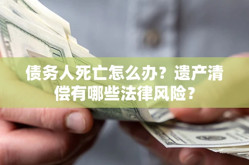 北京债务人死亡怎么办？遗产清偿有哪些法律风险？