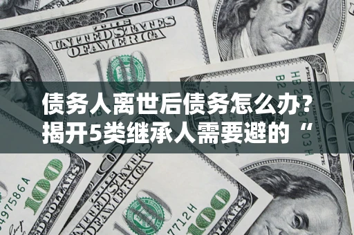 北京债务人离世后债务怎么办？揭开5类继承人需要避的“坑”